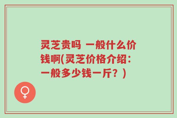 灵芝贵吗 一般什么价钱啊(灵芝价格介绍：一般多少钱一斤？)-第1张图片-超越