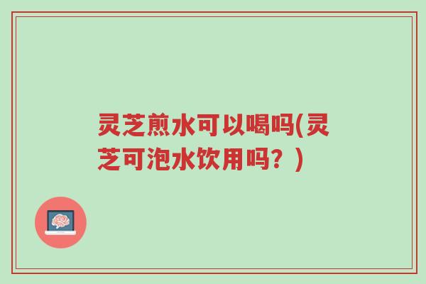 灵芝煎水可以喝吗(灵芝可泡水饮用吗?)-第1张图片-超越 灵芝煎水可以喝吗(灵芝可泡水饮用吗?)-第1张图片-超越