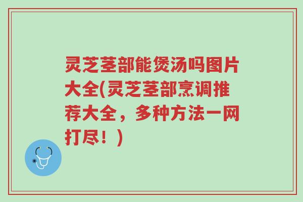 灵芝茎部能煲汤吗图片大全(灵芝茎部烹调推荐大全,多种方法一网打尽!)-第1张图片-超越 灵芝茎部能煲汤吗图片大全(灵芝茎部烹调推荐大全,多种方法一网打尽!)-第1张图片-超越