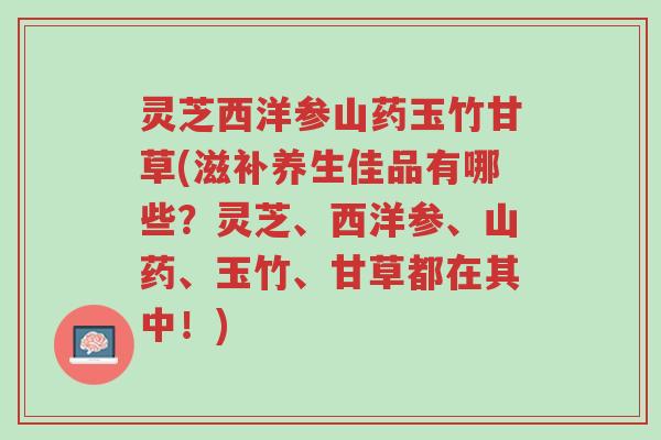 灵芝西洋参山药玉竹甘草(滋补养生佳品有哪些?灵芝、西洋参、山药、玉竹、甘草都在其中!)-第1张图片-超越 灵芝西洋参山药玉竹甘草(滋补养生佳品有哪些?灵芝、西洋参、山药、玉竹、甘草都在其中!)-第1张图片-超越