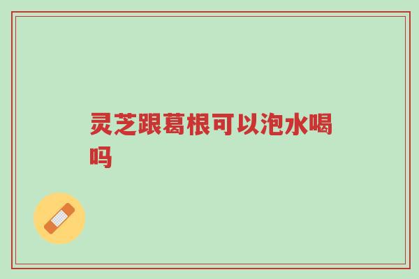 灵芝跟葛根可以泡水喝吗-第1张图片-超越 灵芝跟葛根可以泡水喝吗-第1张图片-超越