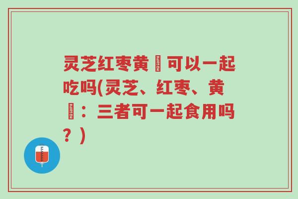 灵芝红枣黄茋可以一起吃吗(灵芝、红枣、黄茋：三者可一起食用吗？)-第1张图片-超越