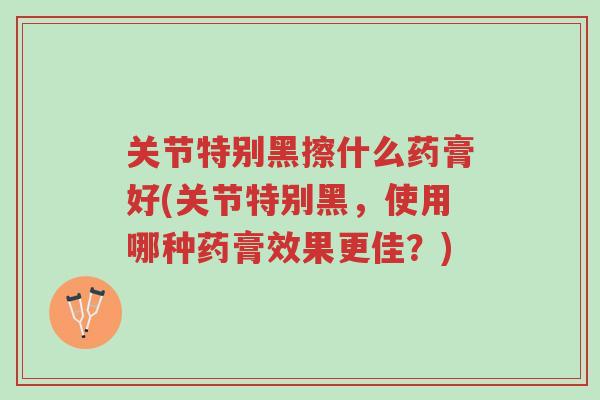关节特别黑擦什么药膏好(关节特别黑,使用哪种药膏效果更佳?)-第1张图片-超越 关节特别黑擦什么药膏好(关节特别黑,使用哪种药膏效果更佳?)-第1张图片-超越