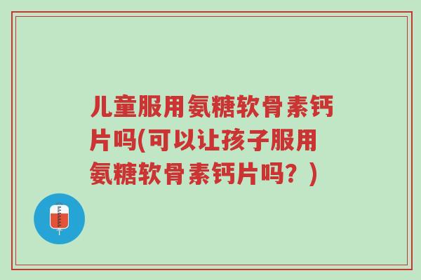 儿童服用氨糖软骨素钙片吗(可以让孩子服用氨糖软骨素钙片吗?)-第1张图片-超越 儿童服用氨糖软骨素钙片吗(可以让孩子服用氨糖软骨素钙片吗?)-第1张图片-超越