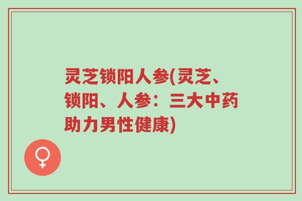 灵芝锁阳人参(灵芝、锁阳、人参:三大中药助力男性健康)-第1张图片-超越 灵芝锁阳人参(灵芝、锁阳、人参:三大中药助力男性健康)-第1张图片-超越