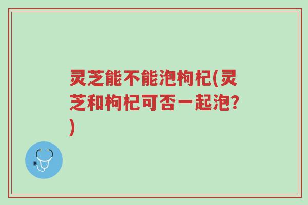 灵芝能不能泡枸杞(灵芝和枸杞可否一起泡?)-第1张图片-超越 灵芝能不能泡枸杞(灵芝和枸杞可否一起泡?)-第1张图片-超越