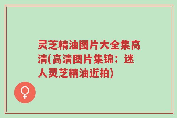 灵芝精油图片大全集高清(高清图片集锦:迷人灵芝精油近拍)-第1张图片-超越 灵芝精油图片大全集高清(高清图片集锦:迷人灵芝精油近拍)-第1张图片-超越