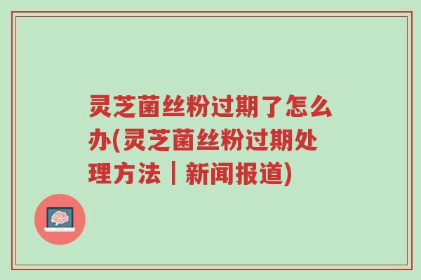 灵芝菌丝粉过期了怎么办(灵芝菌丝粉过期处理方法|新闻报道)-第1张图片-超越 灵芝菌丝粉过期了怎么办(灵芝菌丝粉过期处理方法|新闻报道)-第1张图片-超越