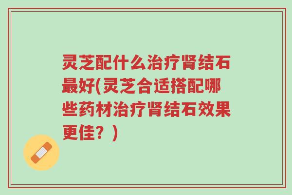 灵芝配什么治疗肾结石最好(灵芝合适搭配哪些药材治疗肾结石效果更佳?)-第1张图片-超越 灵芝配什么治疗肾结石最好(灵芝合适搭配哪些药材治疗肾结石效果更佳?)-第1张图片-超越