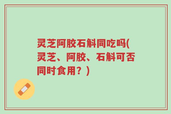 灵芝阿胶石斛同吃吗(灵芝、阿胶、石斛可否同时食用?)-第1张图片-超越 灵芝阿胶石斛同吃吗(灵芝、阿胶、石斛可否同时食用?)-第1张图片-超越