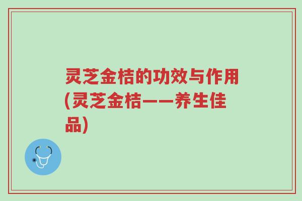 灵芝金桔的功效与作用(灵芝金桔——养生佳品)-第1张图片-超越