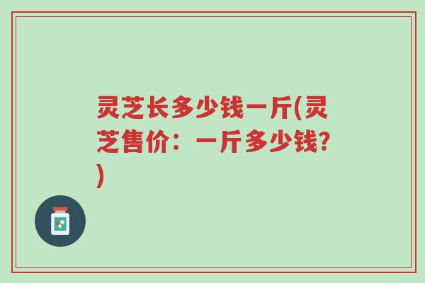 灵芝长多少钱一斤(灵芝售价：一斤多少钱？)-第1张图片-超越