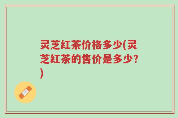 灵芝红茶价格多少(灵芝红茶的售价是多少？)-第1张图片-超越
