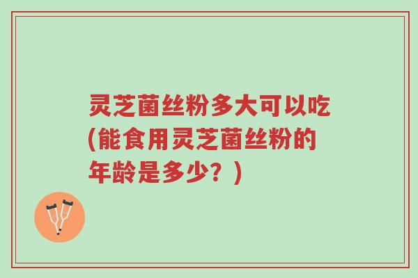灵芝菌丝粉多大可以吃(能食用灵芝菌丝粉的年龄是多少？)-第1张图片-超越