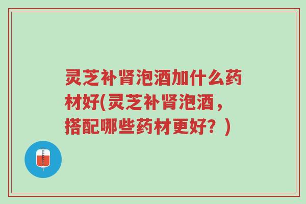 灵芝补肾泡酒加什么药材好(灵芝补肾泡酒，搭配哪些药材更好？)-第1张图片-超越
