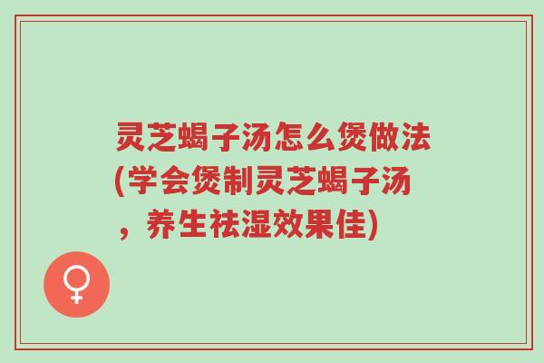 灵芝蝎子汤怎么煲做法(学会煲制灵芝蝎子汤，养生祛湿效果佳)-第1张图片-超越