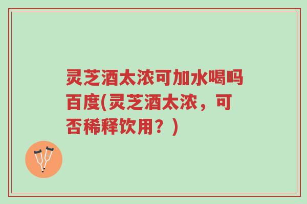 灵芝酒太浓可加水喝吗百度(灵芝酒太浓，可否稀释饮用？)-第1张图片-超越