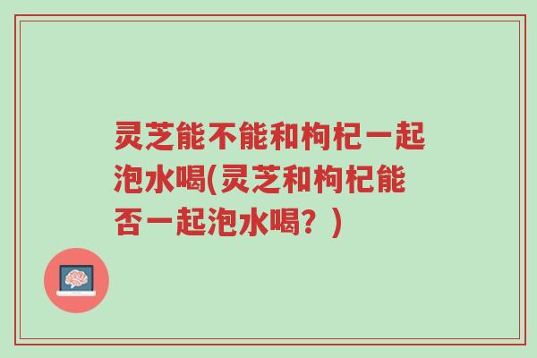 灵芝能不能和枸杞一起泡水喝(灵芝和枸杞能否一起泡水喝？)-第1张图片-超越