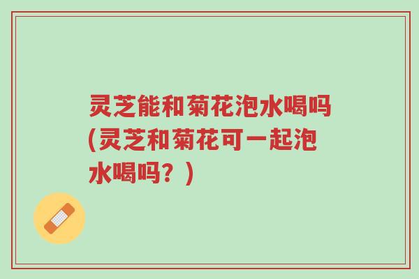 灵芝能和菊花泡水喝吗(灵芝和菊花可一起泡水喝吗？)-第1张图片-超越