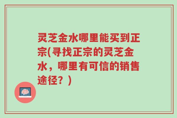 灵芝金水哪里能买到正宗(寻找正宗的灵芝金水，哪里有可信的销售途径？)-第1张图片-超越