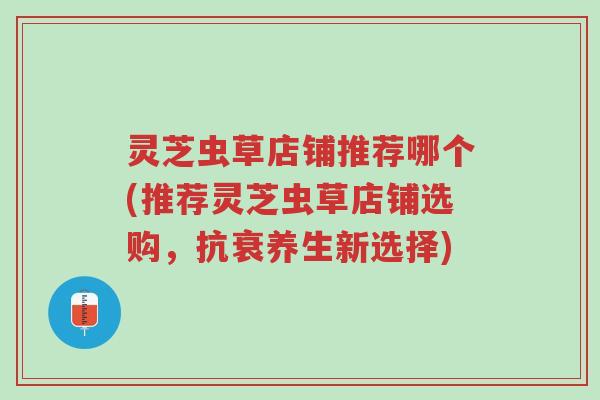 灵芝虫草店铺推荐哪个(推荐灵芝虫草店铺选购,抗衰养生新选择)-第1张图片-超越 灵芝虫草店铺推荐哪个(推荐灵芝虫草店铺选购,抗衰养生新选择)-第1张图片-超越