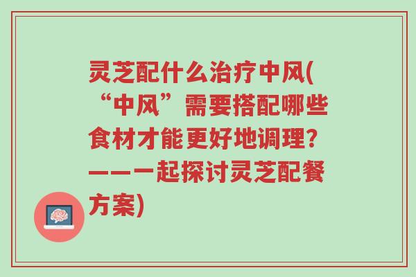 灵芝配什么治疗中风(“中风”需要搭配哪些食材才能更好地调理？——一起探讨灵芝配餐方案)-第1张图片-超越