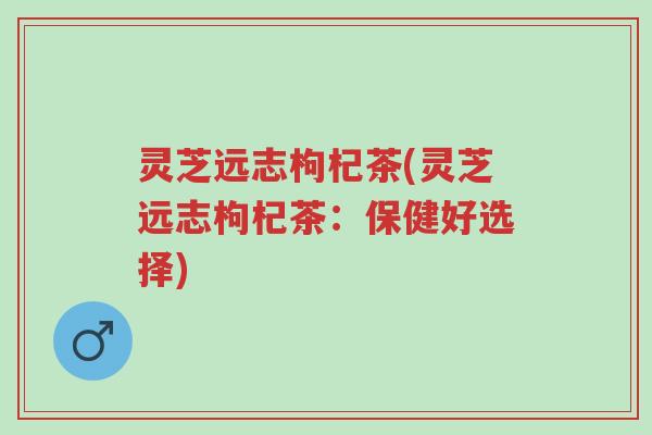灵芝远志枸杞茶(灵芝远志枸杞茶:保健好选择)-第1张图片-超越 灵芝远志枸杞茶(灵芝远志枸杞茶:保健好选择)-第1张图片-超越