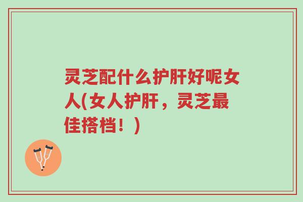 灵芝配什么护肝好呢女人(女人护肝,灵芝最佳搭档!)-第1张图片-超越 灵芝配什么护肝好呢女人(女人护肝,灵芝最佳搭档!)-第1张图片-超越