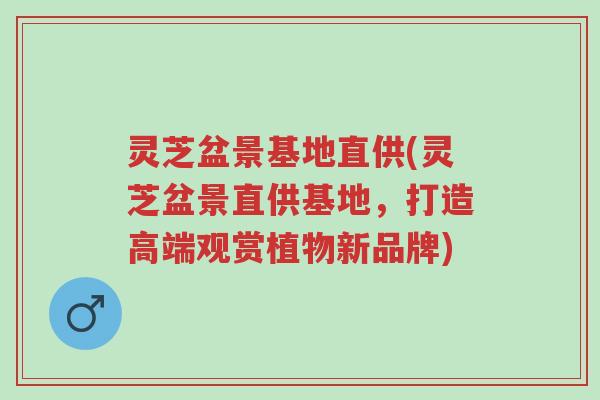 灵芝盆景基地直供(灵芝盆景直供基地，打造高端观赏植物新品牌)-第1张图片-超越