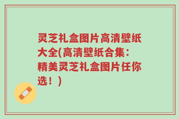 灵芝礼盒图片高清壁纸大全(高清壁纸合集:精美灵芝礼盒图片任你选!)-第1张图片-超越 灵芝礼盒图片高清壁纸大全(高清壁纸合集:精美灵芝礼盒图片任你选!)-第1张图片-超越