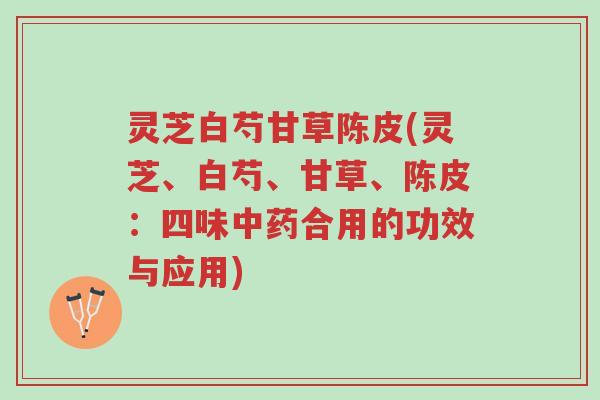灵芝白芍甘草陈皮(灵芝、白芍、甘草、陈皮：四味中药合用的功效与应用)-第1张图片-超越