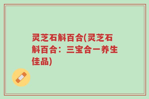 灵芝石斛百合(灵芝石斛百合：三宝合一养生佳品)-第1张图片-超越