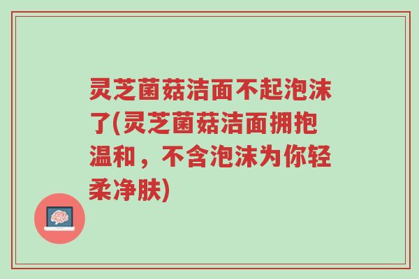 灵芝菌菇洁面不起泡沫了(灵芝菌菇洁面拥抱温和,不含泡沫为你轻柔净肤)-第1张图片-超越 灵芝菌菇洁面不起泡沫了(灵芝菌菇洁面拥抱温和,不含泡沫为你轻柔净肤)-第1张图片-超越