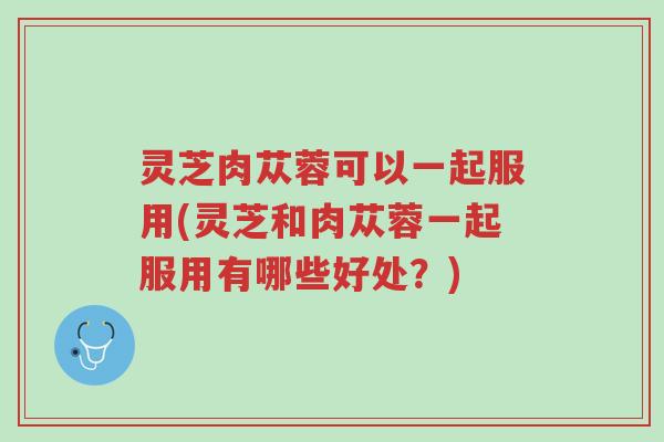 灵芝肉苁蓉可以一起服用(灵芝和肉苁蓉一起服用有哪些好处?)-第1张图片-超越 灵芝肉苁蓉可以一起服用(灵芝和肉苁蓉一起服用有哪些好处?)-第1张图片-超越