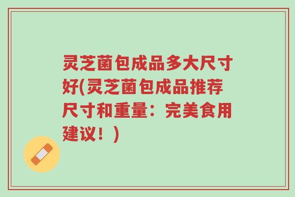 灵芝菌包成品多大尺寸好(灵芝菌包成品推荐尺寸和重量：完美食用建议！)-第1张图片-超越