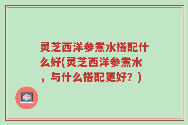灵芝西洋参煮水搭配什么好(灵芝西洋参煮水,与什么搭配更好?)-第1张图片-超越 灵芝西洋参煮水搭配什么好(灵芝西洋参煮水,与什么搭配更好?)-第1张图片-超越