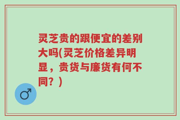 灵芝贵的跟便宜的差别大吗(灵芝价格差异明显，贵货与廉货有何不同？)-第1张图片-超越