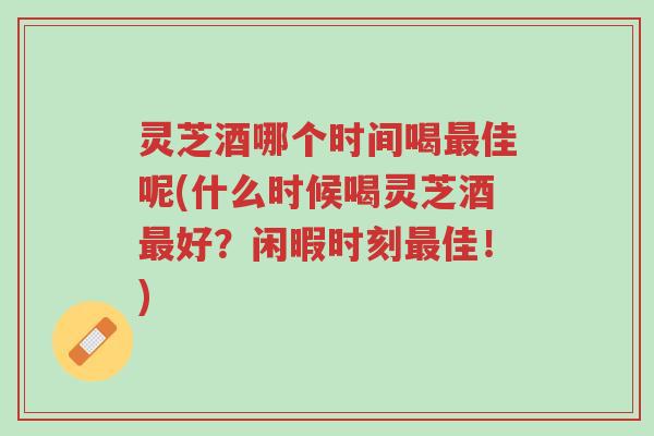 灵芝酒哪个时间喝最佳呢(什么时候喝灵芝酒最好?闲暇时刻最佳!)-第1张图片-超越 灵芝酒哪个时间喝最佳呢(什么时候喝灵芝酒最好?闲暇时刻最佳!)-第1张图片-超越