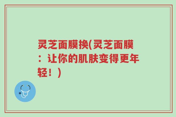 灵芝面膜换(灵芝面膜:让你的肌肤变得更年轻!)-第1张图片-超越 灵芝面膜换(灵芝面膜:让你的肌肤变得更年轻!)-第1张图片-超越