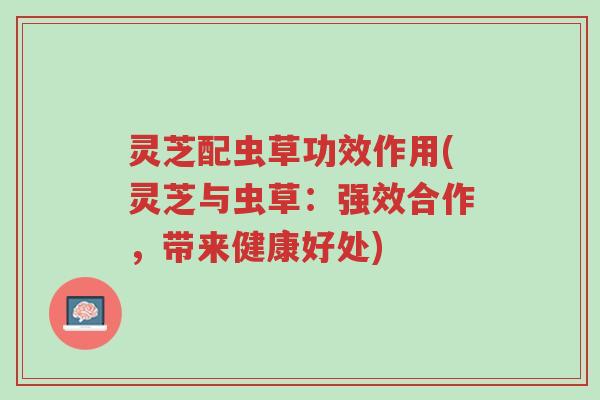 灵芝配虫草功效作用(灵芝与虫草：强效合作，带来健康好处)-第1张图片-超越