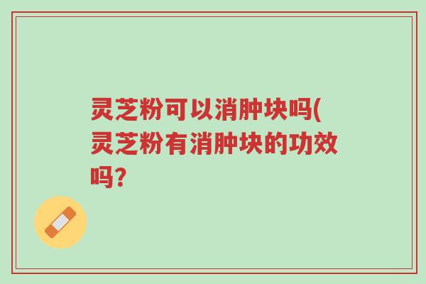 灵芝粉可以消肿块吗(灵芝粉有消肿块的功效吗？-第1张图片-超越