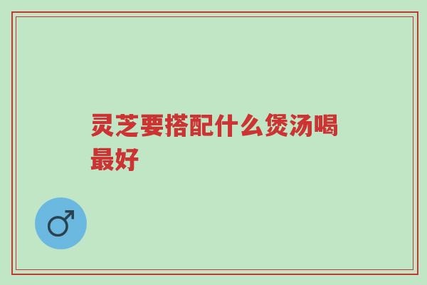 灵芝要搭配什么煲汤喝最好-第1张图片-超越