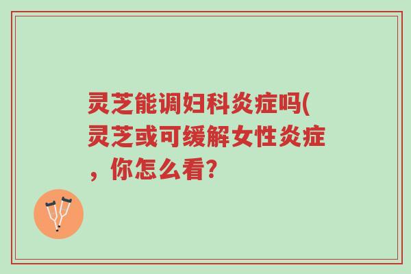 灵芝能调妇科炎症吗(灵芝或可缓解女性炎症，你怎么看？-第1张图片-超越