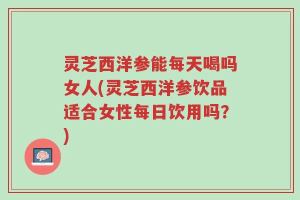 灵芝西洋参能每天喝吗女人(灵芝西洋参饮品适合女性每日饮用吗?)-第1张图片-超越 灵芝西洋参能每天喝吗女人(灵芝西洋参饮品适合女性每日饮用吗?)-第1张图片-超越