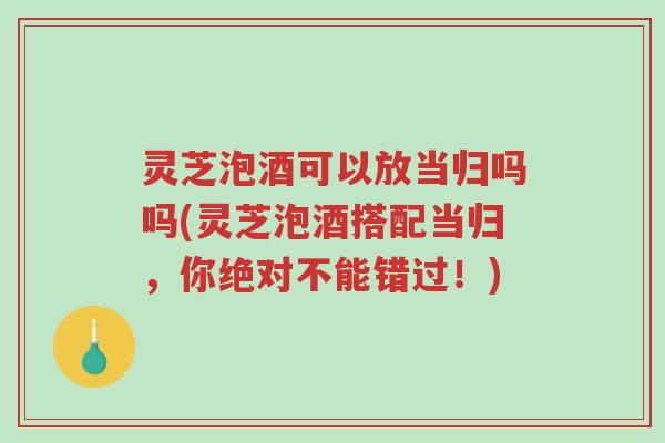 灵芝泡酒可以放当归吗吗(灵芝泡酒搭配当归,你绝对不能错过!)-第1张图片-超越 灵芝泡酒可以放当归吗吗(灵芝泡酒搭配当归,你绝对不能错过!)-第1张图片-超越