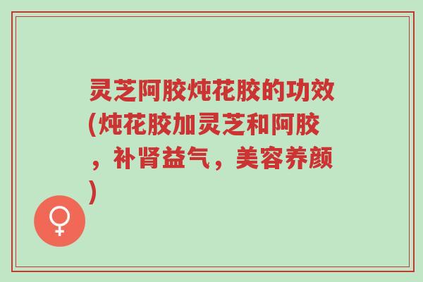 灵芝阿胶炖花胶的功效(炖花胶加灵芝和阿胶,补肾益气,美容养颜)-第1张图片-超越 灵芝阿胶炖花胶的功效(炖花胶加灵芝和阿胶,补肾益气,美容养颜)-第1张图片-超越