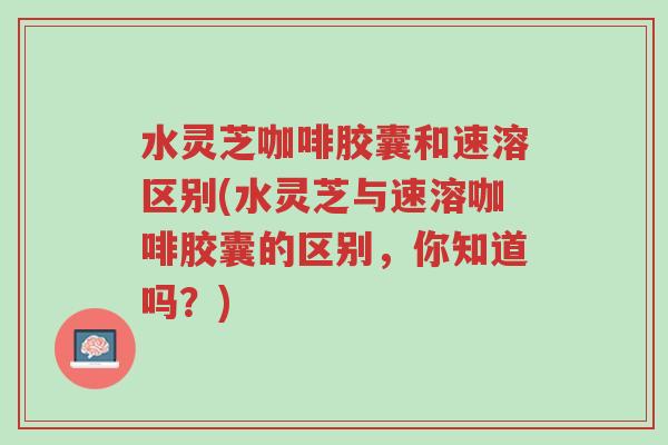 水灵芝咖啡胶囊和速溶区别(水灵芝与速溶咖啡胶囊的区别,你知道吗?)-第1张图片-超越 水灵芝咖啡胶囊和速溶区别(水灵芝与速溶咖啡胶囊的区别,你知道吗?)-第1张图片-超越