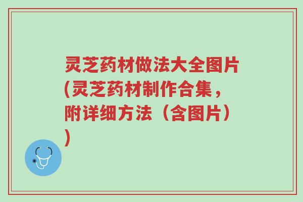 灵芝药材做法大全图片(灵芝药材制作合集，附详细方法（含图片）)-第1张图片-超越