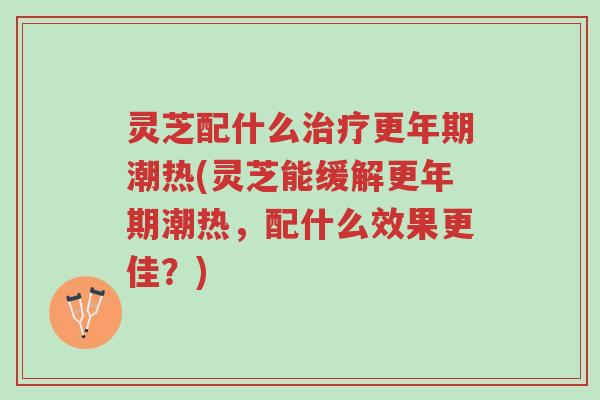 灵芝配什么治疗更年期潮热(灵芝能缓解更年期潮热，配什么效果更佳？)-第1张图片-超越