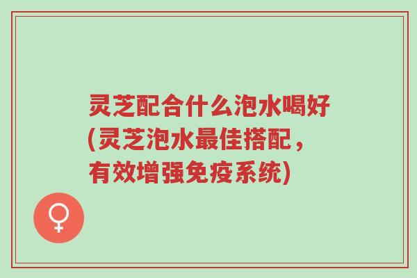 灵芝配合什么泡水喝好(灵芝泡水最佳搭配，有效增强免疫系统)-第1张图片-超越